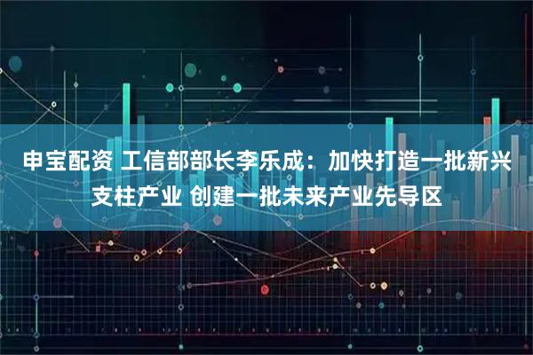 申宝配资 工信部部长李乐成：加快打造一批新兴支柱产业 创建一批未来产业先导区