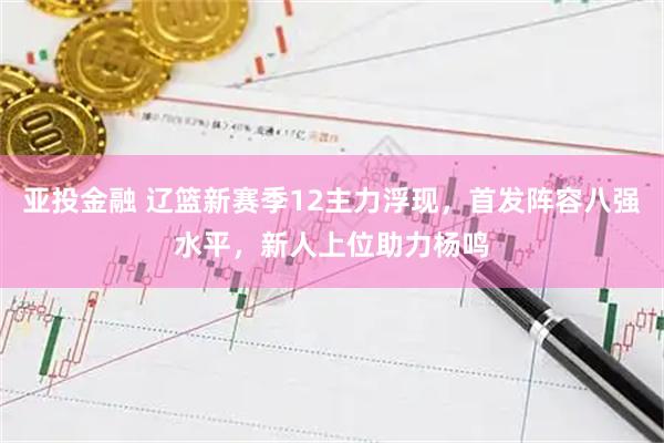 亚投金融 辽篮新赛季12主力浮现，首发阵容八强水平，新人上位助力杨鸣