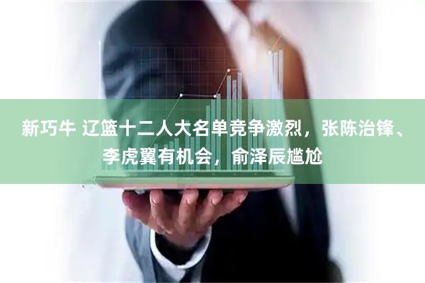 新巧牛 辽篮十二人大名单竞争激烈，张陈治锋、李虎翼有机会，俞泽辰尴尬
