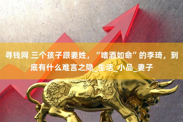 寻钱网 三个孩子跟妻姓，“嗜酒如命”的李琦，到底有什么难言之隐_生活_小品_妻子