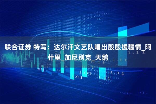 联合证券 特写：达尔汗文艺队唱出殷殷援疆情_阿什里_加尼别克_天鹅
