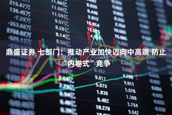 鼎盛证券 七部门：推动产业加快迈向中高端 防止“内卷式”竞争