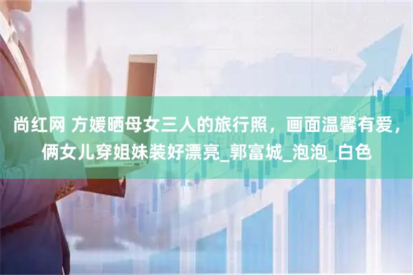 尚红网 方媛晒母女三人的旅行照，画面温馨有爱，俩女儿穿姐妹装好漂亮_郭富城_泡泡_白色