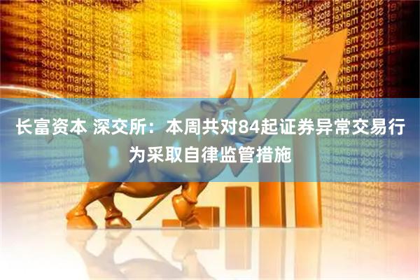 长富资本 深交所：本周共对84起证券异常交易行为采取自律监管措施
