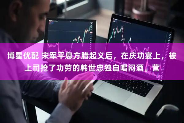 博星优配 宋军平息方腊起义后，在庆功宴上，被上司抢了功劳的韩世忠独自喝闷酒。营