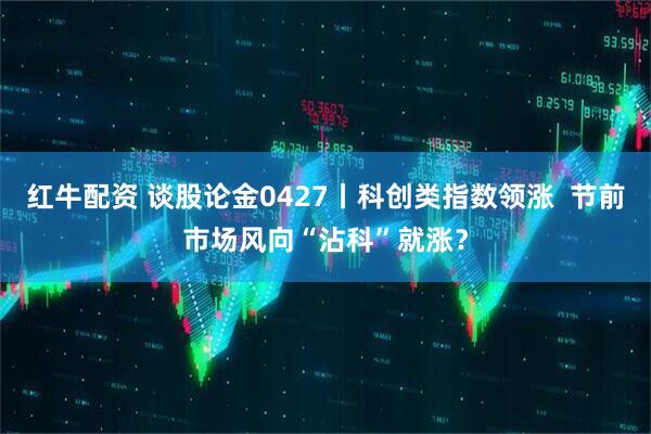 红牛配资 谈股论金0427丨科创类指数领涨  节前市场风向“沾科”就涨？