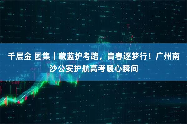 千层金 图集｜藏蓝护考路，青春逐梦行！广州南沙公安护航高考暖心瞬间