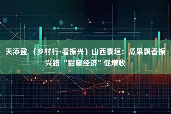 天添盈 （乡村行·看振兴）山西襄垣：瓜果飘香振兴路 “甜蜜经济”促增收